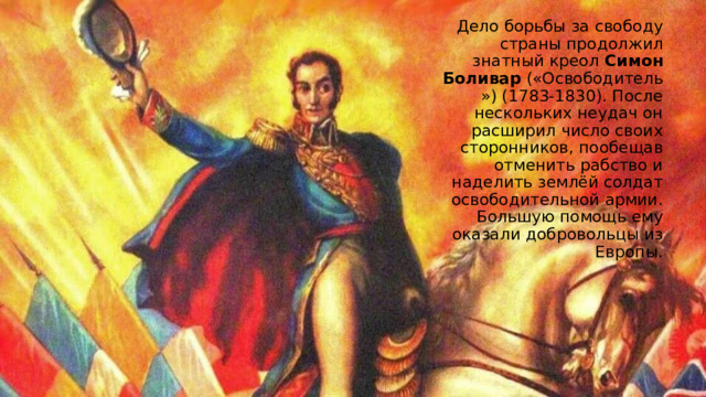 Дело борьбы за свободу страны продолжил знатный креол  Симон Боливар  («Освободитель») (1783-1830). После нескольких неудач он расширил число своих сторонников, пообещав отменить рабство и наделить землёй солдат освободительной армии. Большую помощь ему оказали добровольцы из Европы. 