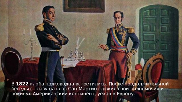 В 1822 г. оба полководца встретились. После продолжительной беседы с глазу на глаз Сан-Мартин сложил свои полномочия и покинул Американский континент, уехав в Европу. 