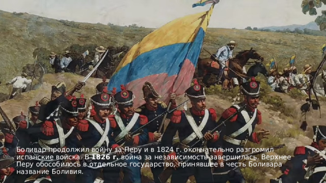 Боливар продолжил войну за Перу и в 1824 г. окончательно разгромил испанские войска. В  1826 г.  война за независимость завершилась. Верхнее Перу обособилось в отдельное государство, принявшее в честь Боливара название Боливия. 