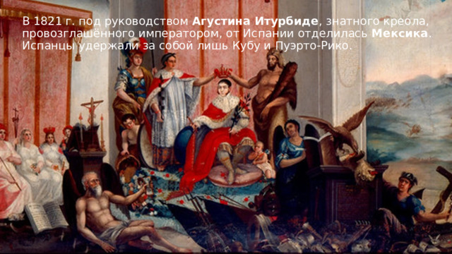 В 1821 г. под руководством Агустина Итурбиде , знатного креола, провозглашённого императором, от Испании отделилась Мексика . Испанцы удержали за собой лишь Кубу и Пуэрто-Рико. 