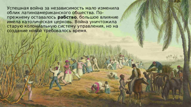Успешная война за независимость мало изменила облик латиноамериканского общества. По-прежнему оставалось рабство , большое влияние имела католическая церковь. Война уничтожила старую колониальную систему управления, но на создание новой требовалось время. 