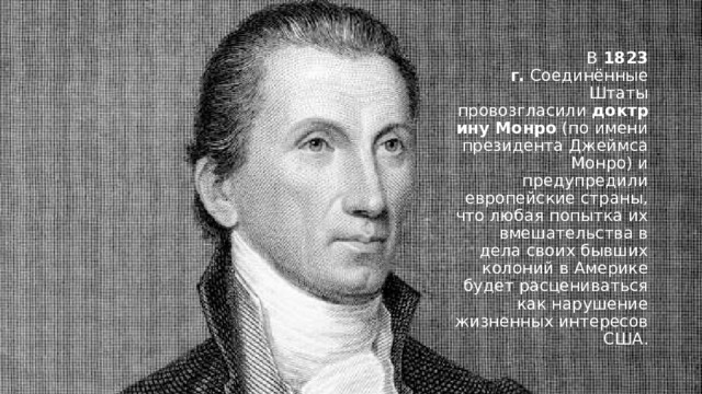 В  1823 г.  Соединённые Штаты провозгласили  доктрину Монро  (по имени президента Джеймса Монро) и предупредили европейские страны, что любая попытка их вмешательства в дела своих бывших колоний в Америке будет расцениваться как нарушение жизненных интересов США. 
