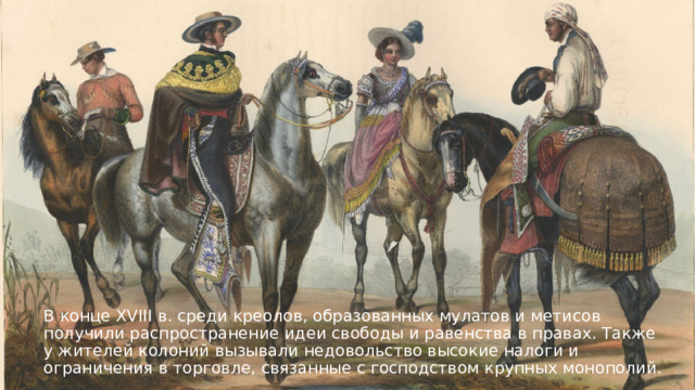 В конце XVIII в. среди креолов, образованных мулатов и метисов получили распространение идеи свободы и равенства в правах. Также у жителей колоний вызывали недовольство высокие налоги и ограничения в торговле, связанные с господством крупных монополий. 