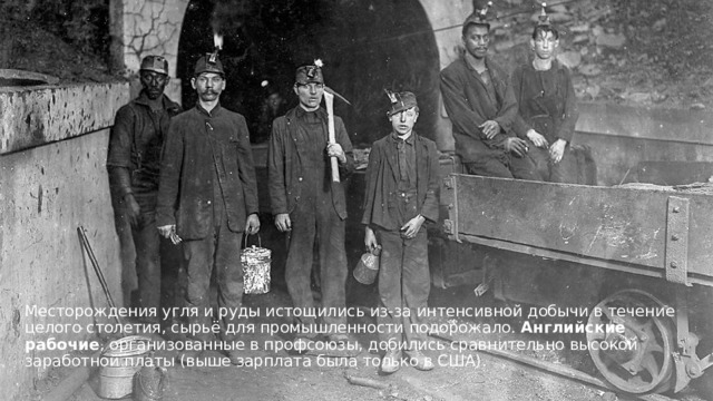 Месторождения угля и руды истощились из-за интенсивной добычи в течение целого столетия, сырьё для промышленности подорожало. Английские рабочие , организованные в профсоюзы, добились сравнительно высокой заработной платы (выше зарплата была только в США).  