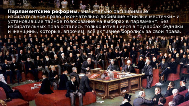 Парламентские реформы , значительно расширившие избирательное право, окончательно добившие «гнилые местечки» и установившие тайное голосование на выборах в парламент. Без избирательных прав остались только ютившиеся в трущобах бедняки и женщины, которые, впрочем, всё активнее боролись за свои права. 