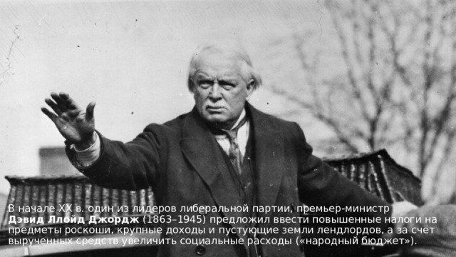 В начале ХХ в. один из лидеров либеральной партии, премьер-министр Дэвид   Ллойд   Джордж  (1863–1945) предложил ввести повышенные налоги на предметы роскоши, крупные доходы и пустующие земли лендлордов, а за счёт вырученных средств увеличить социальные расходы («народный бюджет»). 