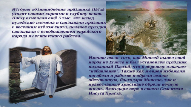 История возникновения праздника Пасха уходит своими корнями в глубину веков. Пасху отмечали ещё 5 тыс. лет назад иудейские племена и связывали праздник с весенним отёлом скота, позднее праздник связывали с освобождением еврейского народа из египетского рабства. Именно после того, как Моисей вывел свой народ из Египта и был установлен праздник названный Пасхой, что в переводе означает “избавление”. Также как и евреи избежали погибели в рабстве и обрели землю обетованную, благодаря Моисею, так и православные христиане обрели вечную жизнь, благодаря вере в своего Спасителя - Иисуса Христа.  