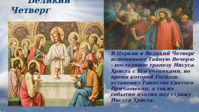  Великий Четверг В Церкви в Великий Четверг вспоминают Тайную Вечерю - последнюю трапезу Иисуса Христа с Его учениками, во время которой Господь установил Таинство Святого Причащения, а также события взятия под стражу Иисуса Христа.  