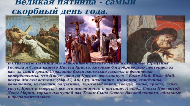  Великая пятница - самый скорбный день года. В Страстную Пятницу мы вспоминаем спасительные и страшные страдания Господа и Спаса нашего Иисуса Христа, которые Он добровольно претерпел за нас, за наши грехи. Страдания были настолько тяжелы и физически непереносимы, что Иисус, вися на Кресте, воскликнул: “ Боже Мой, Боже Мой, вскую Мя еси оставил”(Мф.27, 46) Суд, оплевания, избиения, пощёчины, поношения, насмешки, багряница, терновый венец, гвозди, копьё, трость, губка, уксус, Крест и смерть, - всё это имело место в пятницу. А ещё… Слёзы Пресвятой Девы Марии, горько плачущей над Телом Сына Своего Возлюбленного, обильные и продолжительные. 