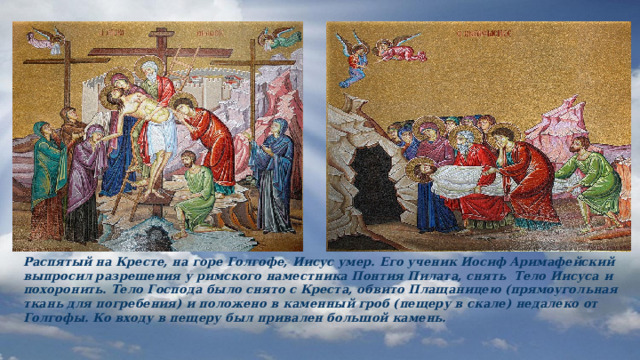 Распятый на Кресте, на горе Голгофе, Иисус умер. Его ученик Иосиф Аримафейский выпросил разрешения у римского наместника Понтия Пилата, снять Тело Иисуса и похоронить. Тело Господа было снято с Креста, обвито Плащаницею (прямоугольная ткань для погребения) и положено в каменный гроб (пещеру в скале) недалеко от Голгофы. Ко входу в пещеру был привален большой камень. 