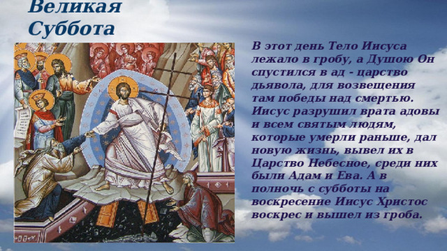 Великая Суббота В этот день Тело Иисуса лежало в гробу, а Душою Он спустился в ад - царство дьявола, для возвещения там победы над смертью. Иисус разрушил врата адовы и всем святым людям, которые умерли раньше, дал новую жизнь, вывел их в Царство Небесное, среди них были Адам и Ева. А в полночь с субботы на воскресение Иисус Христос воскрес и вышел из гроба. 