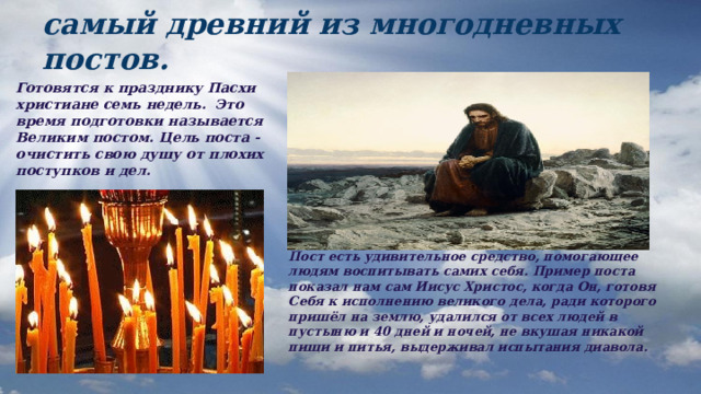 Великий пост - это важнейший и самый древний из многодневных постов. Готовятся к празднику Пасхи христиане семь недель. Это время подготовки называется Великим постом. Цель поста - очистить свою душу от плохих поступков и дел. Пост есть удивительное средство, помогающее людям воспитывать самих себя. Пример поста показал нам сам Иисус Христос, когда Он, готовя Себя к исполнению великого дела, ради которого пришёл на землю, удалился от всех людей в пустыню и 40 дней и ночей, не вкушая никакой пищи и питья, выдерживал испытания диавола. 