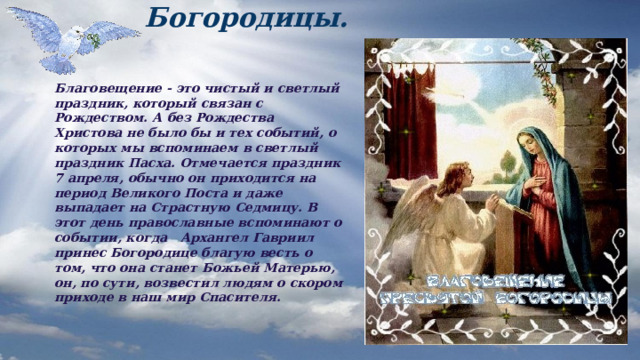 Благовещение Пресвятой Богородицы. Благовещение - это чистый и светлый праздник, который связан с Рождеством. А без Рождества Христова не было бы и тех событий, о которых мы вспоминаем в светлый праздник Пасха. Отмечается праздник 7 апреля, обычно он приходится на период Великого Поста и даже выпадает на Страстную Седмицу. В этот день православные вспоминают о событии, когда Архангел Гавриил принес Богородице благую весть о том, что она станет Божьей Матерью, он, по сути, возвестил людям о скором приходе в наш мир Спасителя.  