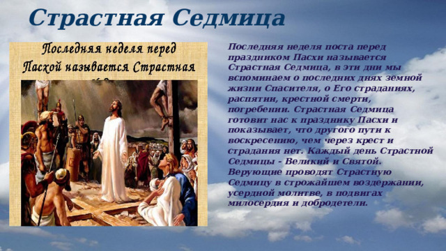 Страстная Седмица Последняя неделя поста перед праздником Пасхи называется Страстная Седмица, в эти дни мы вспоминаем о последних днях земной жизни Спасителя, о Его страданиях, распятии, крестной смерти, погребении. Страстная Седмица готовит нас к празднику Пасхи и показывает, что другого пути к воскресению, чем через крест и страдания нет. Каждый день Страстной Седмицы - Великий и Святой. Верующие проводят Страстную Седмицу в строжайшем воздержании, усердной молитве, в подвигах милосердия и добродетели. 