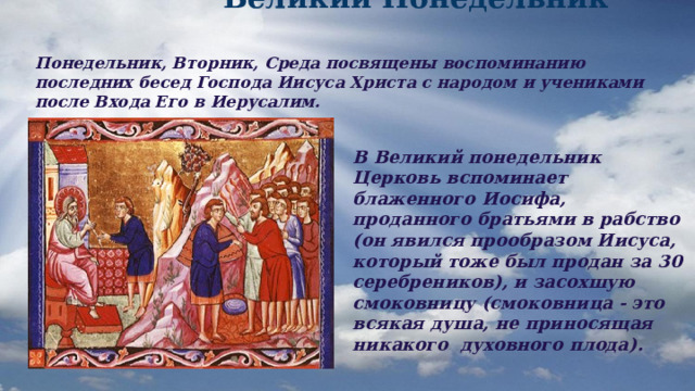  Великий Понедельник Понедельник, Вторник, Среда посвящены воспоминанию последних бесед Господа Иисуса Христа с народом и учениками после Входа Его в Иерусалим. В Великий понедельник Церковь вспоминает блаженного Иосифа, проданного братьями в рабство (он явился прообразом Иисуса, который тоже был продан за 30 серебреников), и засохшую смоковницу (смоковница - это всякая душа, не приносящая никакого духовного плода). 