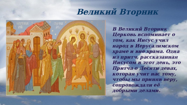  Великий Вторник В Великий Вторник Церковь вспоминает о том, как Иисус учил народ в Иерусалимском храме и вне храма. Одна из притч, рассказанная Иисусом в этот день, это Притча о Десяти девах, которая учит нас тому, чтобы мы приняв веру, сопровождали её добрыми делами. 