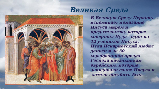  Великая Среда В Великую Среду Церковь вспоминает помазание Иисуса миром и предательство, которое совершил Иуда - один из 12 учеников Иисуса. Иуда Искариотский любил деньги и за 30 серебреников предал Господа начальникам еврейским, которые завидовали славе Иисуса и хотели погубить Его.  