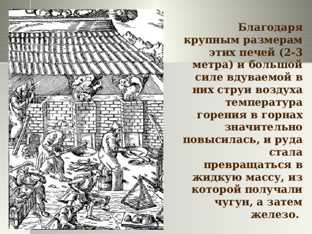 Благодаря крупным размерам этих печей (2-3 метра) и большой силе вдуваемой в них струи воздуха температура горения в горнах значительно повысилась, и руда стала превращаться в жидкую массу, из которой получали чугун, а затем железо. 