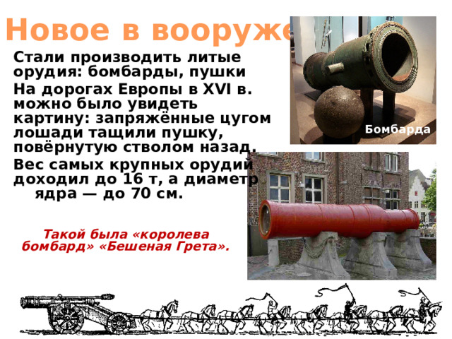 Новое в вооружении Стали производить литые орудия: бомбарды, пушки На дорогах Европы в XVI в. можно было увидеть картину: запряжённые цугом лошади тащили пушку, повёрнутую стволом назад. Вес самых крупных орудий доходил до 16 т, а диаметр ядра — до 70 см.  Бомбарда Такой была «королева бомбард» «Бешеная Грета». 