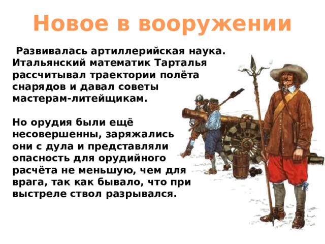 Новое в вооружении   Развивалась артиллерийская наука. Итальянский математик Тарталья рассчитывал траектории полёта снарядов и давал советы мастерам-литейщикам. Но орудия были ещё несовершенны, заряжались они с дула и представляли опасность для орудийного расчёта не меньшую, чем для врага, так как бывало, что при выстреле ствол разрывался. 