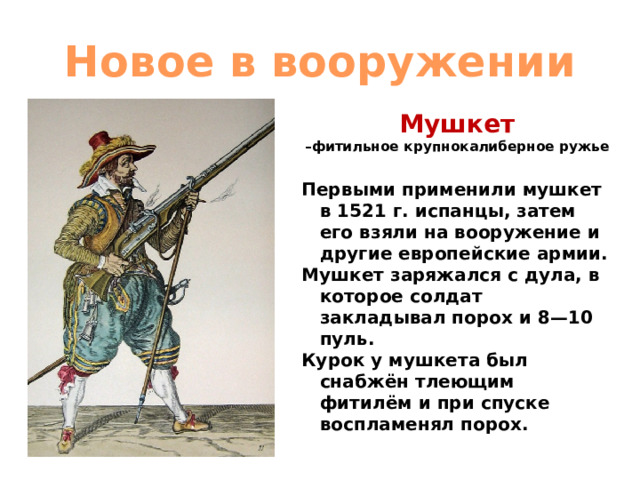 Новое в вооружении Мушкет  –фитильное крупнокалиберное ружье   Первыми применили мушкет в 1521 г. испанцы, затем его взяли на вооружение и другие европейские армии. Мушкет заряжался с дула, в которое солдат закладывал порох и 8—10 пуль. Курок у мушкета был снабжён тлеющим фитилём и при спуске воспламенял порох. 