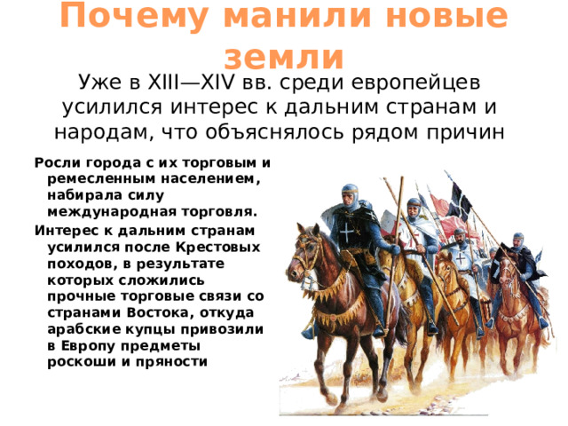 Почему манили новые земли Уже в XIII—XIV вв. среди европейцев усилился интерес к дальним странам и народам, что объяснялось рядом причин Росли города с их торговым и ремесленным населением, набирала силу международная торговля. Интерес к дальним странам усилился после Крестовых походов, в результате которых сложились прочные торговые связи со странами Востока, откуда арабские купцы привозили в Европу предметы роскоши и пряности 