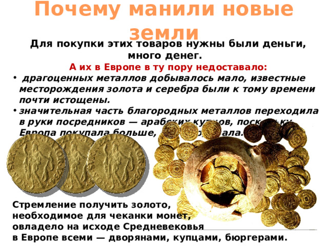 Почему манили новые земли Для покупки этих товаров нужны были деньги, много денег. А их в Европе в ту пору недоставало:  драгоценных металлов добывалось мало, известные месторождения золота и серебра были к тому времени почти истощены. значительная часть благородных металлов переходила в руки посредников — арабских купцов, поскольку Европа покупала больше, чем продавала. Стремление получить золото, необходимое для чеканки монет, овладело на исходе Средневековья в Европе всеми — дворянами, купцами, бюргерами. 
