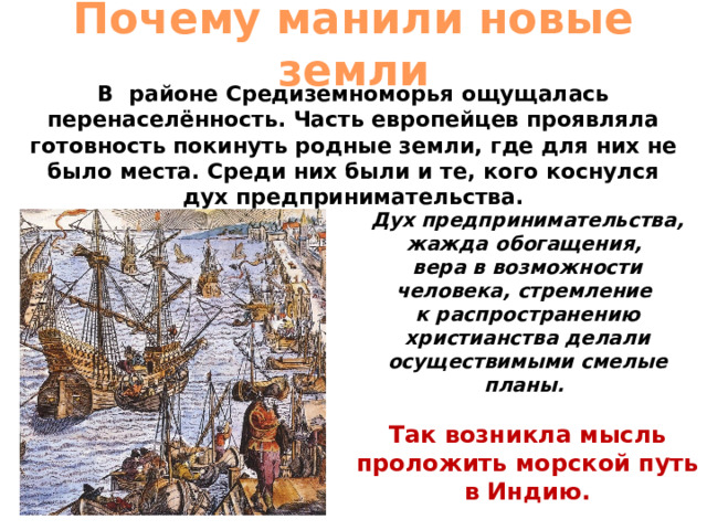 Почему манили новые земли В районе Средиземноморья ощущалась перенаселённость. Часть европейцев проявляла готовность покинуть родные земли, где для них не было места. Среди них были и те, кого коснулся дух предпринимательства. Дух предпринимательства, жажда обогащения, вера в возможности человека, стремление к распространению христианства делали осуществимыми смелые планы. Так возникла мысль проложить морской путь в Индию. 