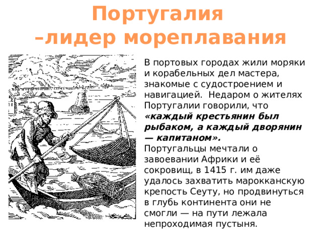 Португалия  –лидер мореплавания В портовых городах жили моряки и корабельных дел мастера, знакомые с судостроением и навигацией. Недаром о жителях Португалии говорили, что «каждый крестьянин был рыбаком, а каждый дворянин — капитаном».  Португальцы мечтали о завоевании Африки и её сокровищ, в 1415 г. им даже удалось захватить марокканскую крепость Сеуту, но продвинуться в глубь континента они не смогли — на пути лежала непроходимая пустыня. 