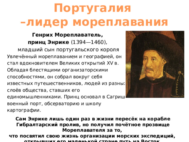 Португалия  –лидер мореплавания Генрих Мореплаватель, принц Энрике (1394—1460), младший сын португальского короля Увлечённый мореплаванием и географией, он стал вдохновителем Великих открытий XV в.  Обладая блестящими организаторскими способностями, он собрал вокруг себя известных путешественников, людей из разных слоёв общества, ставших его единомышленниками. Принц основал в Сагрише военный порт, обсерваторию и школу картографии. Сам Энрике лишь один раз в жизни пересёк на корабле Гибралтарский пролив, но получил почётное прозвище Мореплавателя за то, что посвятил свою жизнь организации морских экспедиций, открывших его маленькой стране путь на Восток. 