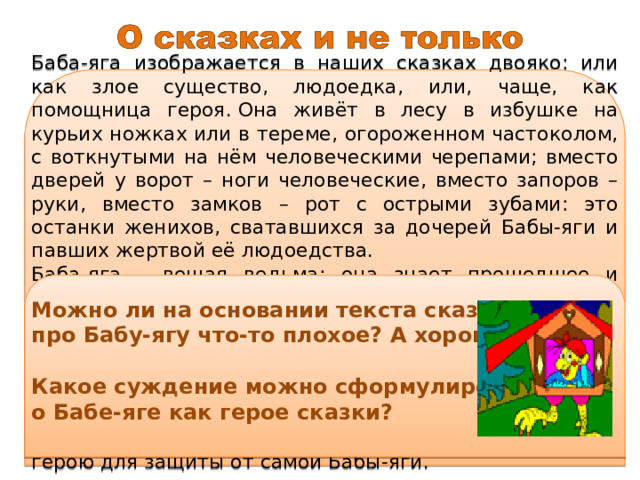 Баба-яга изображается в наших сказках двояко: или как злое существо, людоедка, или, чаще, как помощница героя. Она живёт в лесу в избушке на курьих ножках или в тереме, огороженном частоколом, с воткнутыми на нём человеческими черепами; вместо дверей у ворот – ноги человеческие, вместо запоров – руки, вместо замков – рот с острыми зубами: это останки женихов, сватавшихся за дочерей Бабы-яги и павших жертвой её людоедства. Баба-яга – вещая ведьма: она знает прошедшее и будущее, знает, где скрыты красавицы, которых ищут герои сказок, как достать те диковинки, которые им нужны. Во многих сказках она даёт герою советы и прямо помогает ему: даёт клубочек, который может привести его в нужное место; полотенце, гребень и щётку, с помощью которых можно спастись от преследований врага. Иногда эти предметы служат герою для защиты от самой Бабы-яги.  Можно ли на основании текста сказать про Бабу-ягу что-то плохое? А хорошее? Какое суждение можно сформулировать о Бабе-яге как герое сказки? 
