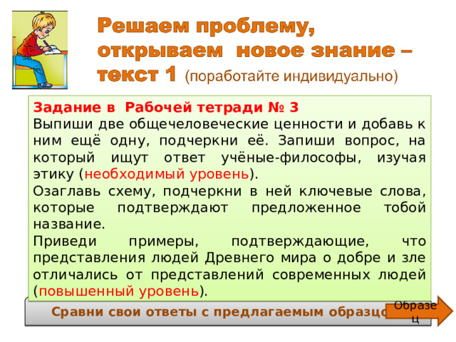 Задание в Рабочей тетради № 3 Выпиши две общечеловеческие ценности и добавь к ним ещё одну, подчеркни её. Запиши вопрос, на который ищут ответ учёные-философы, изучая этику ( необходимый уровень ). Озаглавь схему, подчеркни в ней ключевые слова, которые подтверждают предложенное тобой название. Приведи примеры, подтверждающие, что представления людей Древнего мира о добре и зле отличались от представлений современных людей ( повышенный уровень ).  Как с помощью этики определить, что такое добро, а что – зло? Сравни свои ответы с предлагаемым образцом. Образец 