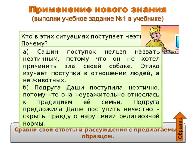 Образец Кто в этих ситуациях поступает неэтично? Почему? а) Саша очень любит свою собаку. Однажды он накормил собаку своими любимыми конфетами. Собака заболела, ветеринар прописал ей уколы. б) Встретились две одноклассницы: – Даша, приходи к нам завтра на пикник, мы будем шашлык готовить! – Спасибо, у нас пост, мы сейчас мясо не едим. – Глупости какие! Подумаешь, разочек поешь! Мы твоим ничего не скажем! а) Сашин поступок нельзя назвать неэтичным, потому что он не хотел причинить зла своей собаке. Этика изучает поступки в отношении людей, а не животных. б) Подруга Даши поступила неэтично, потому что она неуважительно отнеслась к традициям её семьи. Подруга предложила Даше поступить нечестно – скрыть правду о нарушении религиозной нормы. Сравни свои ответы и рассуждения с предлагаемым образцом. 