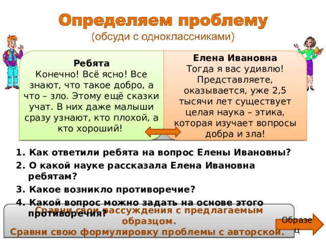 Ребята, как вы думаете, вы легко отличите доброе от злого, справедливое от несправедливого? – спросила Елена Ивановна. Ребята Конечно! Всё ясно! Все знают, что такое добро, а что – зло. Этому ещё сказки учат. В них даже малыши сразу узнают, кто плохой, а кто хороший! Елена Ивановна Тогда я вас удивлю! Представляете, оказывается, уже 2,5 тысячи лет существует целая наука – этика, которая изучает вопросы добра и зла! 1. Как ответили ребята на вопрос Елены Ивановны? 2. О какой науке рассказала Елена Ивановна ребятам? 3. Какое возникло противоречие? 4. Какой вопрос можно задать на основе этого противоречия? Сравни свои рассуждения с предлагаемым образцом. Сравни свою формулировку проблемы с авторской. Образец 