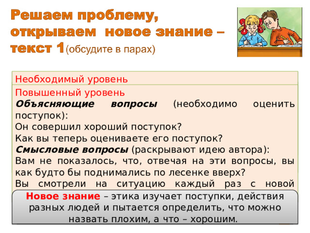 образец Необходимый уровень Уточняющий – что решил подарить маме мальчик? Собирательный – как оценивали ребята поступок мальчика? Объясняющий – почему мальчик, задумав хорошее дело, не смог поступить правильно? Смысловой – чему может научить нас эта история? Задание в рабочей тетради №2  Составь к тексту уточняющий, собирательный и объясняющий вопросы ( необходимый уровень ). Найди в тексте вопросы, определи, к какому виду они относятся и объясни своё решение ( повышенный уровень ). Повышенный уровень Объясняющие вопросы (необходимо оценить поступок): Он совершил хороший поступок? Как вы теперь оцениваете его поступок? Смысловые вопросы (раскрывают идею автора): Вам не показалось, что, отвечая на эти вопросы, вы как будто бы поднимались по лесенке вверх? Вы смотрели на ситуацию каждый раз с новой высоты? Что такое этика, какие вопросы она решает? Новое знание – этика изучает поступки, действия разных людей и пытается определить, что можно назвать плохим, а что – хорошим. Сравни свои ответы с предлагаемым образцом. 