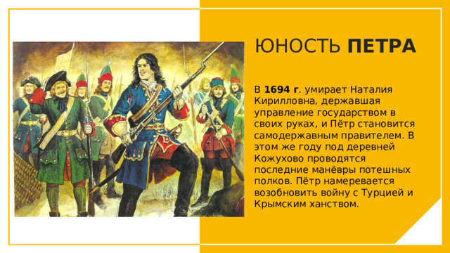 ЮНОСТЬ ПЕТРА В 1694 г . умирает Наталия Кирилловна, державшая управление государством в своих руках, и Пётр становится самодержавным правителем. В этом же году под деревней Кожухово проводятся последние манёвры потешных полков. Пётр намеревается возобновить войну с Турцией и Крымским ханством. Вы можете использовать этот тип слайдов для текста, изображений, фигур и таблиц, чтобы добавлять сведения другим способом. Продублируйте этот слайд, чтобы добавить дополнительные изображения важных мест назначения для вашей экскурсии.  