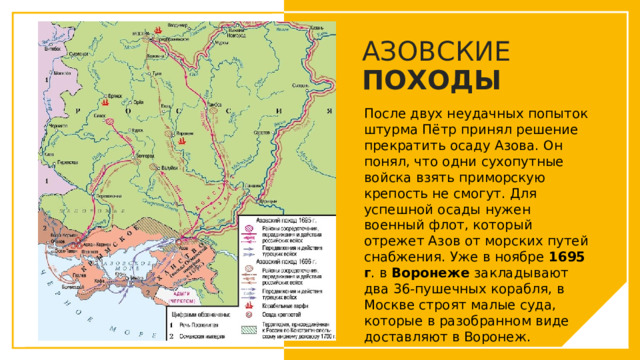 АЗОВСКИЕ ПОХОДЫ После двух неудачных попыток штурма Пётр принял решение прекратить осаду Азова. Он понял, что одни сухопутные войска взять приморскую крепость не смогут. Для успешной осады нужен военный флот, который отрежет Азов от морских путей снабжения. Уже в ноябре 1695 г . в Воронеже закладывают два 36-пушечных корабля, в Москве строят малые суда, которые в разобранном виде доставляют в Воронеж.  Вы можете использовать этот тип слайдов для текста, изображений, фигур и таблиц, чтобы добавлять сведения другим способом. Продублируйте этот слайд, чтобы добавить дополнительные изображения важных мест назначения для вашей экскурсии.  