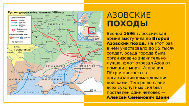АЗОВСКИЕ ПОХОДЫ Весной  1696 г.  российская армия выступила во  Второй Азовский поход.  На этот раз в нём участвовало до 55 тысяч солдат, осада города была организована значительно лучше, флот отрезал Азов от помощи с моря. Исправил Пётр и просчёты в организации командования войсками. Теперь во главе всех сухопутных сил был поставлен один человек — Алексей Семёнович Шеин . Вы можете использовать этот тип слайдов для текста, изображений, фигур и таблиц, чтобы добавлять сведения другим способом. Продублируйте этот слайд, чтобы добавить дополнительные изображения важных мест назначения для вашей экскурсии.  