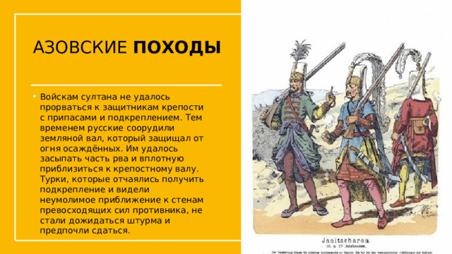 АЗОВСКИЕ ПОХОДЫ Войскам султана не удалось прорваться к защитникам крепости с припасами и подкреплением. Тем временем русские соорудили земляной вал, который защищал от огня осаждённых. Им удалось засыпать часть рва и вплотную приблизиться к крепостному валу. Турки, которые отчаялись получить подкрепление и видели неумолимое приближение к стенам превосходящих сил противника, не стали дожидаться штурма и предпочли сдаться.  Упражнения с мушкетом  