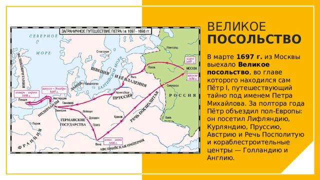 ВЕЛИКОЕ ПОСОЛЬСТВО В марте  1697 г.  из Москвы выехало  Великое посольство , во главе которого находился сам Пётр I, путешествующий тайно под именем Петра Михайлова. За полтора года Пётр объездил пол-Европы: он посетил Лифляндию, Курляндию, Пруссию, Австрию и Речь Посполитую и кораблестроительные центры — Голландию и Англию. Вы можете использовать этот тип слайдов для текста, изображений, фигур и таблиц, чтобы добавлять сведения другим способом. Продублируйте этот слайд, чтобы добавить дополнительные изображения важных мест назначения для вашей экскурсии.  