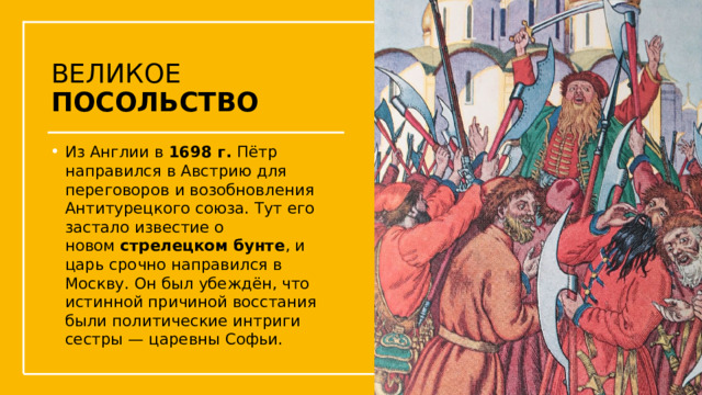 ВЕЛИКОЕ ПОСОЛЬСТВО Из Англии в  1698 г. Пётр направился в Австрию для переговоров и возобновления Антитурецкого союза. Тут его застало известие о новом  стрелецком бунте , и царь срочно направился в Москву. Он был убеждён, что истинной причиной восстания были политические интриги сестры — царевны Софьи.  Упражнения с мушкетом  