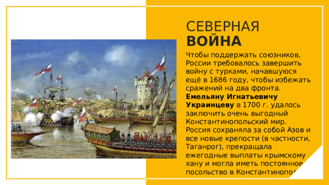 СЕВЕРНАЯ ВОЙНА Чтобы поддержать союзников, России требовалось завершить войну с турками, начавшуюся ещё в 1686 году, чтобы избежать сражений на два фронта. Емельяну Игнатьевичу Украинцеву в 1700 г. удалось заключить очень выгодный Константинопольский мир. Россия сохраняла за собой Азов и все новые крепости (в частности, Таганрог), прекращала ежегодные выплаты крымскому хану и могла иметь постоянное посольство в Константинополе. Вы можете использовать этот тип слайдов для текста, изображений, фигур и таблиц, чтобы добавлять сведения другим способом. Продублируйте этот слайд, чтобы добавить дополнительные изображения важных мест назначения для вашей экскурсии.  