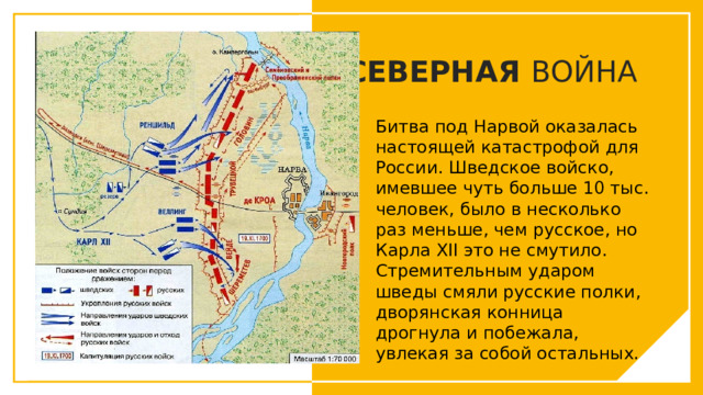 СЕВЕРНАЯ ВОЙНА Битва под Нарвой оказалась настоящей катастрофой для России. Шведское войско, имевшее чуть больше 10 тыс. человек, было в несколько раз меньше, чем русское, но Карла XII это не смутило. Стремительным ударом шведы смяли русские полки, дворянская конница дрогнула и побежала, увлекая за собой остальных. Вы можете использовать этот тип слайдов для текста, изображений, фигур и таблиц, чтобы добавлять сведения другим способом. Продублируйте этот слайд, чтобы добавить дополнительные изображения важных мест назначения для вашей экскурсии.  