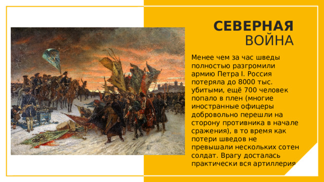 СЕВЕРНАЯ ВОЙНА Менее чем за час шведы полностью разгромили армию Петра I. Россия потеряла до 8000 тыс. убитыми, ещё 700 человек попало в плен (многие иностранные офицеры добровольно перешли на сторону противника в начале сражения), в то время как потери шведов не превышали нескольких сотен солдат. Врагу досталась практически вся артиллерия. Вы можете использовать этот тип слайдов для текста, изображений, фигур и таблиц, чтобы добавлять сведения другим способом. Продублируйте этот слайд, чтобы добавить дополнительные изображения важных мест назначения для вашей экскурсии.  