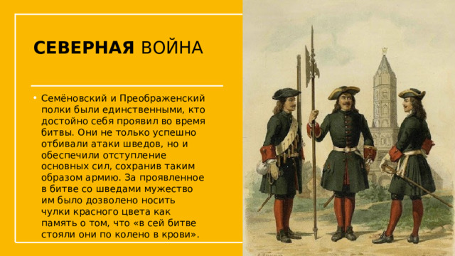 СЕВЕРНАЯ ВОЙНА Семёновский и Преображенский полки были единственными, кто достойно себя проявил во время битвы. Они не только успешно отбивали атаки шведов, но и обеспечили отступление основных сил, сохранив таким образом армию. За проявленное в битве со шведами мужество им было дозволено носить чулки красного цвета как память о том, что «в сей битве стояли они по колено в крови». Упражнения с мушкетом  