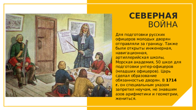 СЕВЕРНАЯ ВОЙНА Для подготовки русских офицеров молодых дворян отправляли за границу. Также были открыты инженерная, навигационная, артиллерийская школы, Морская академия, 50 школ для подготовки унтер-офицеров (младших офицеров). Царь сделал образование обязанностью дворян. В 1714 г. он специальным указом запретил неучам, не знавшим азов арифметики и геометрии, жениться. Вы можете использовать этот тип слайдов для текста, изображений, фигур и таблиц, чтобы добавлять сведения другим способом. Продублируйте этот слайд, чтобы добавить дополнительные изображения важных мест назначения для вашей экскурсии.  