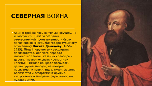СЕВЕРНАЯ ВОЙНА Армию требовалось не только обучить, но и вооружить. Начало создания отечественной промышленности было положено во многом благодаря тульскому оружейнику Никите Демидову (1656–1725). Пётр I поручил ему расширить производство, для чего передал множество земель, казённых заводов и даровал право покупать крепостных крестьян. Вскоре на Урале появилась целая группа заводов, на которых производили пушки, ядра, якоря, лафеты. Количество и ассортимент оружия, выпускаемого заводами, удовлетворяли нужды армии. Упражнения с мушкетом  
