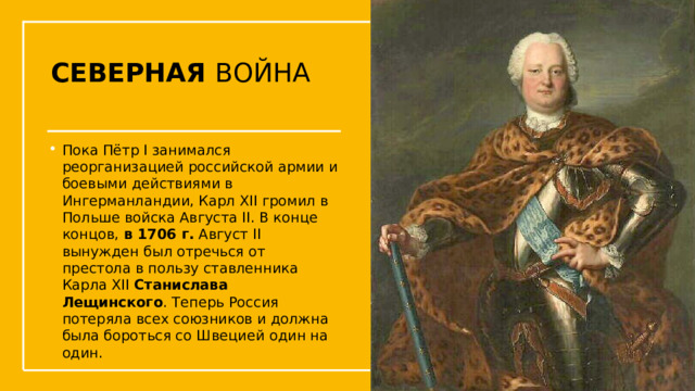 СЕВЕРНАЯ ВОЙНА Пока Пётр I занимался реорганизацией российской армии и боевыми действиями в Ингерманландии, Карл XII громил в Польше войска Августа II. В конце концов, в 1706 г. Август II вынужден был отречься от престола в пользу ставленника Карла XII Станислава Лещинского . Теперь Россия потеряла всех союзников и должна была бороться со Швецией один на один.  Упражнения с мушкетом  