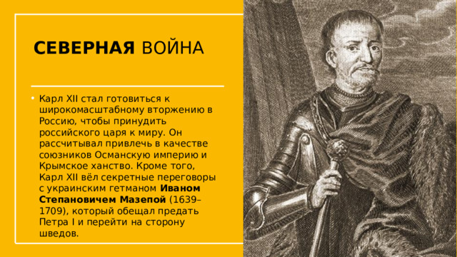 СЕВЕРНАЯ ВОЙНА Карл XII стал готовиться к широкомасштабному вторжению в Россию, чтобы принудить российского царя к миру. Он рассчитывал привлечь в качестве союзников Османскую империю и Крымское ханство. Кроме того, Карл XII вёл секретные переговоры с украинским гетманом  Иваном Степановичем Мазепой  (1639–1709), который обещал предать Петра I и перейти на сторону шведов. Упражнения с мушкетом  