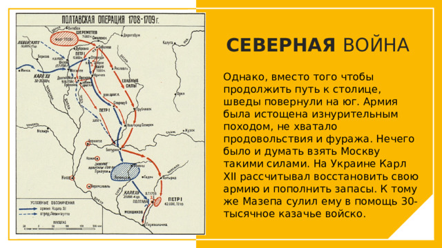 СЕВЕРНАЯ ВОЙНА Однако, вместо того чтобы продолжить путь к столице, шведы повернули на юг. Армия была истощена изнурительным походом, не хватало продовольствия и фуража. Нечего было и думать взять Москву такими силами. На Украине Карл XII рассчитывал восстановить свою армию и пополнить запасы. К тому же Мазепа сулил ему в помощь 30-тысячное казачье войско. Вы можете использовать этот тип слайдов для текста, изображений, фигур и таблиц, чтобы добавлять сведения другим способом. Продублируйте этот слайд, чтобы добавить дополнительные изображения важных мест назначения для вашей экскурсии.  